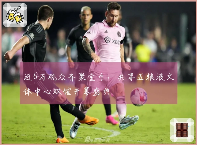 近6万观众齐聚金牛，共享五粮液文体中心双馆开幕盛典