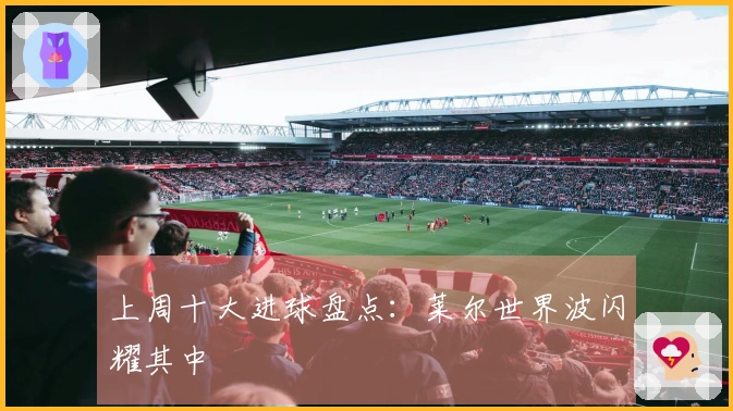 上周十大进球盘点：莱尔世界波闪耀其中