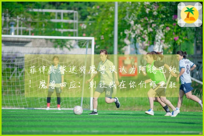 菲律宾球迷将魔兽误认为阿德巴约！魔兽回应：别让我在你们那里狂砍85分