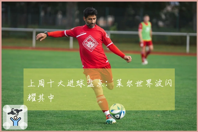 上周十大进球盘点：莱尔世界波闪耀其中