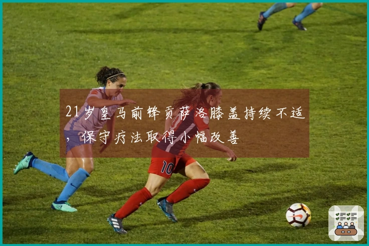 21岁皇马前锋贡萨洛膝盖持续不适，保守疗法取得小幅改善