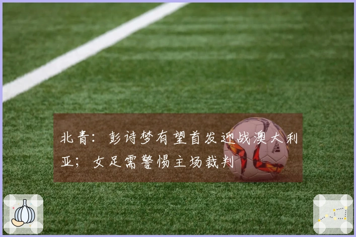 北青：彭诗梦有望首发迎战澳大利亚；女足需警惕主场裁判