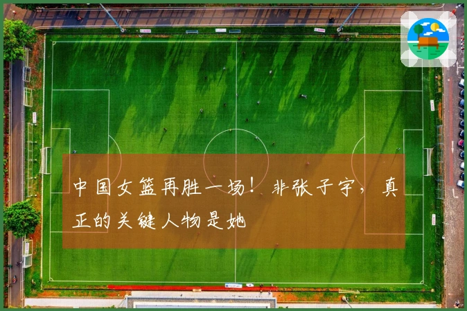 中国女篮再胜一场！非张子宇，真正的关键人物是她