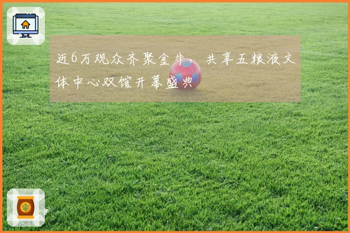 近6万观众齐聚金牛，共享五粮液文体中心双馆开幕盛典