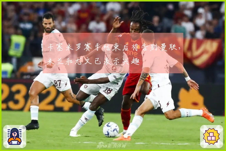 卡塞米罗赛季结束后将告别曼联，米兰和尤文已表示兴趣