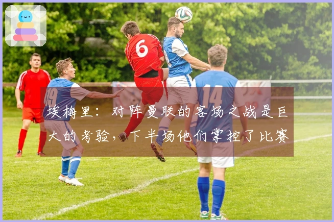埃梅里：对阵曼联的客场之战是巨大的考验，下半场他们掌控了比赛