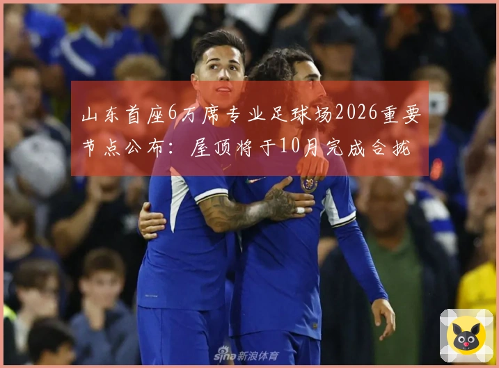 山东首座6万席专业足球场2026重要节点公布：屋顶将于10月完成合拢