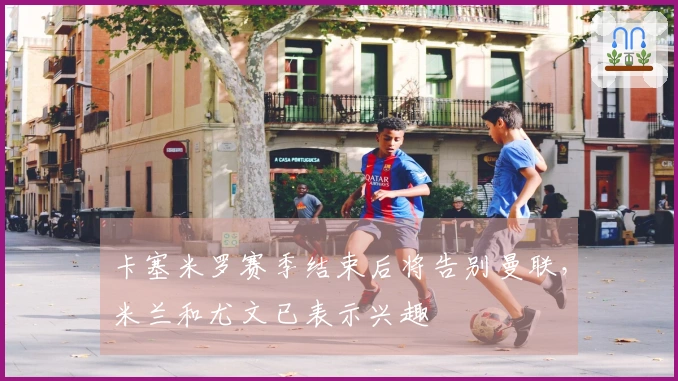 卡塞米罗赛季结束后将告别曼联，米兰和尤文已表示兴趣