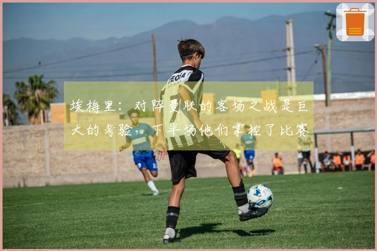 埃梅里：对阵曼联的客场之战是巨大的考验，下半场他们掌控了比赛